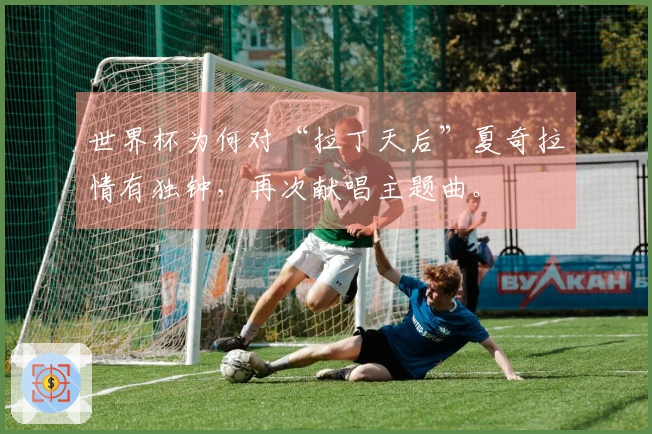 世界杯为何对“拉丁天后”夏奇拉情有独钟，再次献唱主题曲。