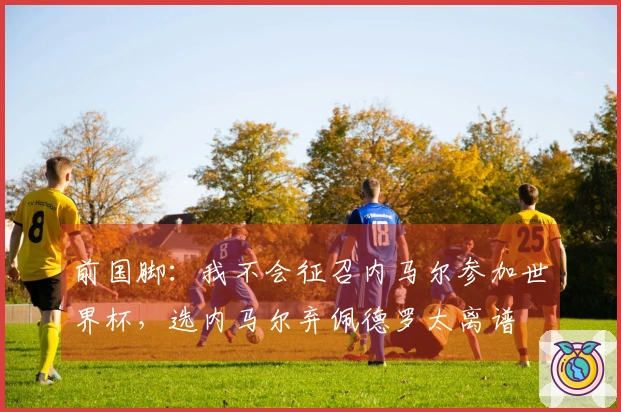 前国脚：我不会征召内马尔参加世界杯，选内马尔弃佩德罗太离谱