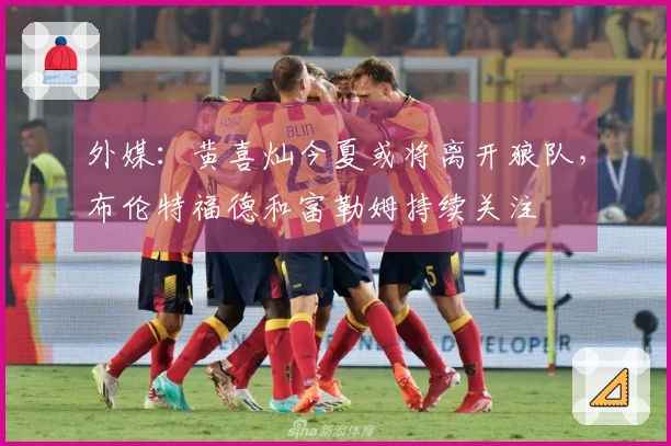 外媒：黄喜灿今夏或将离开狼队，布伦特福德和富勒姆持续关注