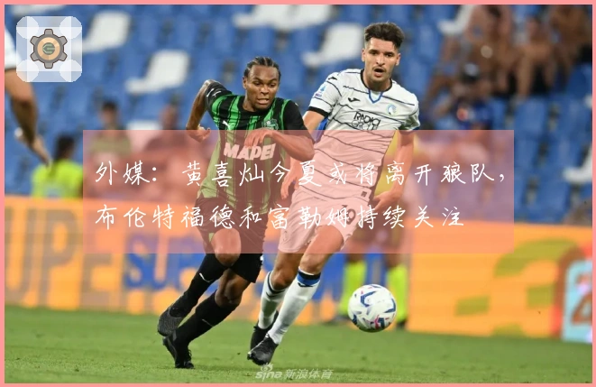 外媒：黄喜灿今夏或将离开狼队，布伦特福德和富勒姆持续关注